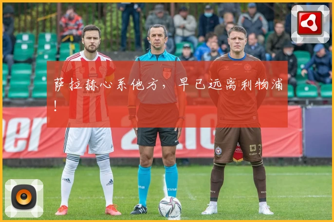 萨拉赫心系他方，早已远离利物浦！