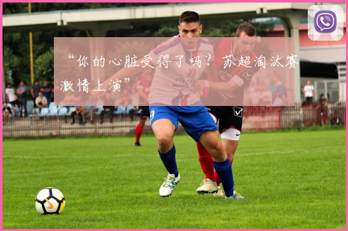 “你的心脏受得了吗？苏超淘汰赛激情上演”