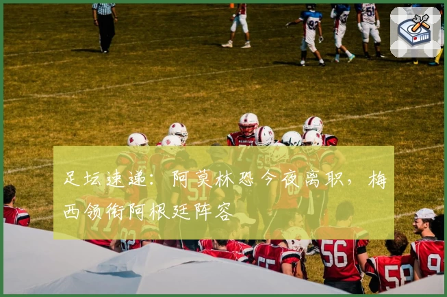 足坛速递：阿莫林恐今夜离职，梅西领衔阿根廷阵容