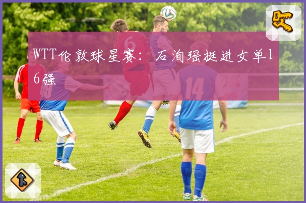 WTT伦敦球星赛：石洵瑶挺进女单16强