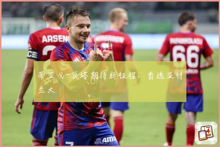 蒂亚戈-莫塔期待新征程，首选亚特兰大