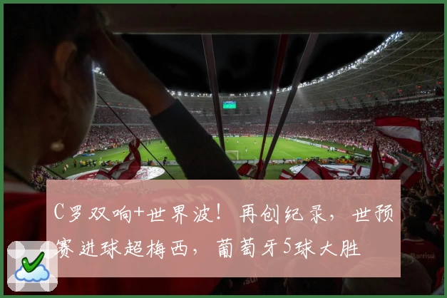 C罗双响+世界波！再创纪录，世预赛进球超梅西，葡萄牙5球大胜