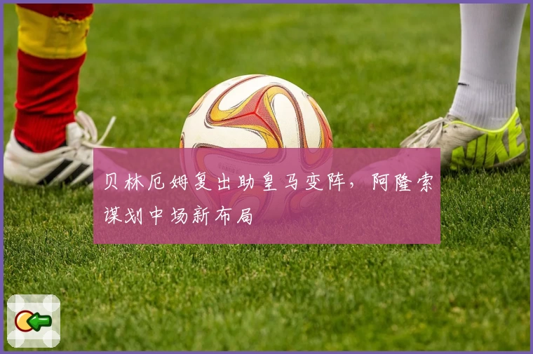 贝林厄姆复出助皇马变阵，阿隆索谋划中场新布局