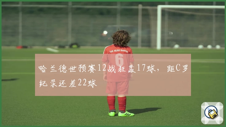 哈兰德世预赛12战狂轰17球，距C罗纪录还差22球