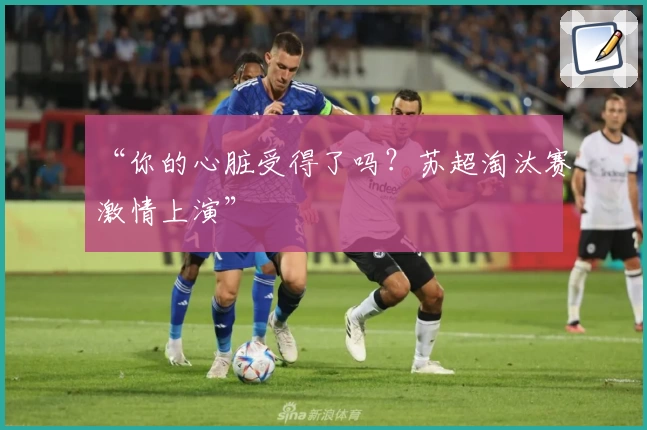 “你的心脏受得了吗？苏超淘汰赛激情上演”